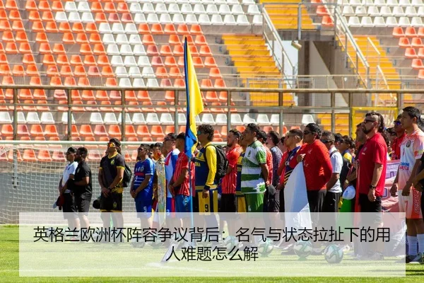 英格兰欧洲杯阵容争议背后：名气与状态拉扯下的用人难题怎么解